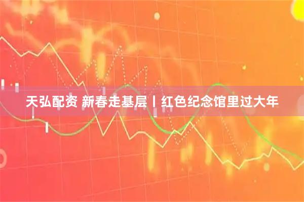天弘配资 新春走基层丨红色纪念馆里过大年