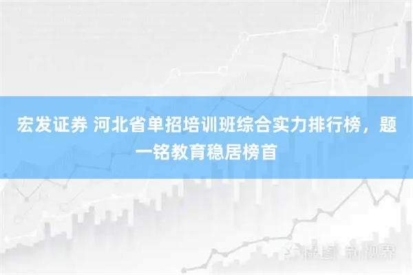 宏发证券 河北省单招培训班综合实力排行榜，题一铭教育稳居榜首