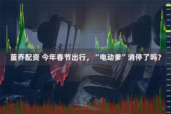 蓝乔配资 今年春节出行，“电动爹”消停了吗？