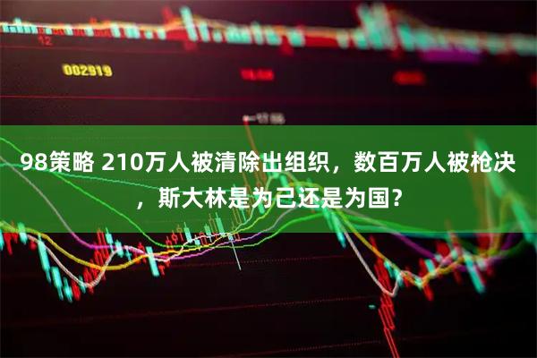 98策略 210万人被清除出组织，数百万人被枪决，斯大林是为己还是为国？
