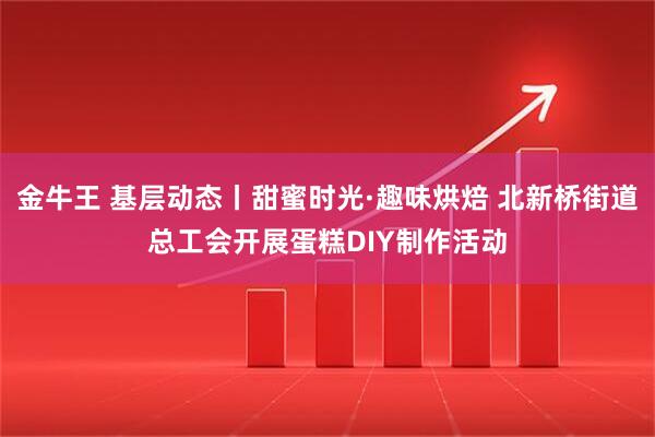 金牛王 基层动态丨甜蜜时光·趣味烘焙 北新桥街道总工会开展蛋糕DIY制作活动