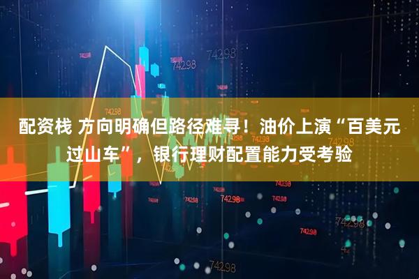 配资栈 方向明确但路径难寻！油价上演“百美元过山车”，银行理财配置能力受考验