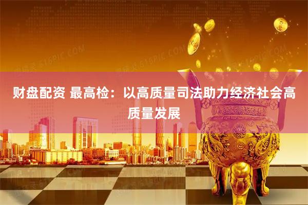 财盘配资 最高检：以高质量司法助力经济社会高质量发展