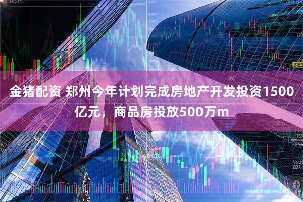 金猪配资 郑州今年计划完成房地产开发投资1500亿元，商品房投放500万m