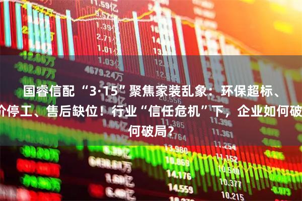 国睿信配 “3·15”聚焦家装乱象：环保超标、加价停工、售后缺位！行业“信任危机”下，企业如何破局？