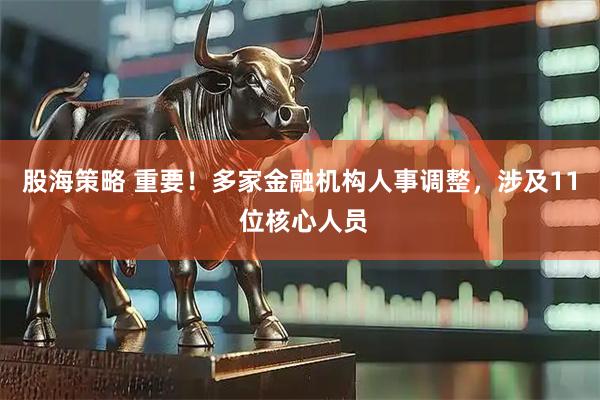 股海策略 重要！多家金融机构人事调整，涉及11 位核心人员