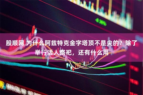 股顺网 为什么阿兹特克金字塔顶不是尖的？除了举行活人祭祀，还有什么用