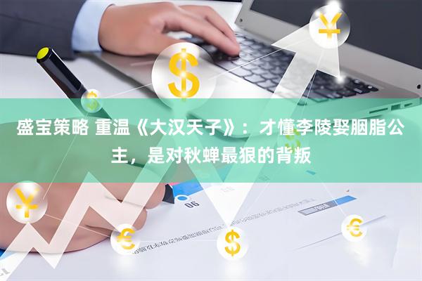 盛宝策略 重温《大汉天子》：才懂李陵娶胭脂公主，是对秋蝉最狠的背叛