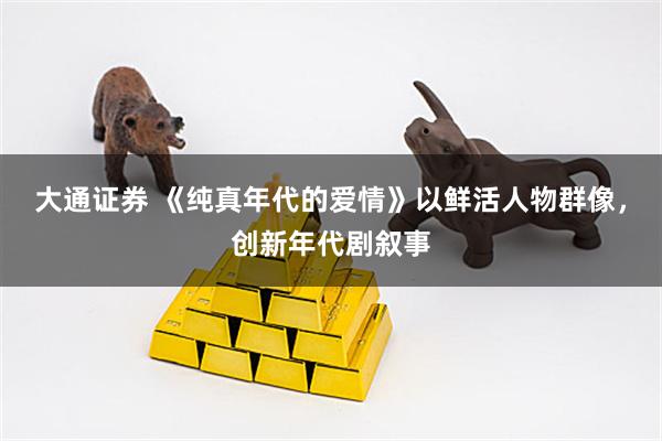 大通证券 《纯真年代的爱情》以鲜活人物群像，创新年代剧叙事