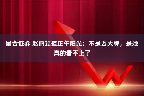 星合证券 赵丽颖拒正午阳光：不是耍大牌，是她真的看不上了