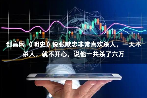 创高网 《明史》说张献忠非常喜欢杀人，一天不杀人，就不开心，说他一共杀了六万