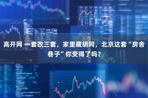 高开网 一套改三套，家里藏胡同，北京这套“房舍巷子”你受得了吗？