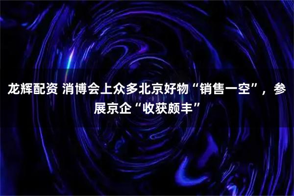 龙辉配资 消博会上众多北京好物“销售一空”，参展京企“收获颇丰”