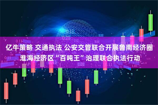 亿牛策略 交通执法 公安交管联合开展鲁南经济圈 淮海经济区“百吨王”治理联合执法行动