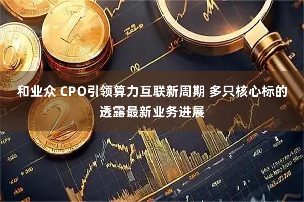 和业众 CPO引领算力互联新周期 多只核心标的透露最新业务进展