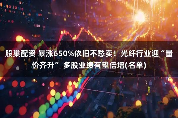股巢配资 暴涨650%依旧不愁卖！光纤行业迎“量价齐升” 多股业绩有望倍增(名单)