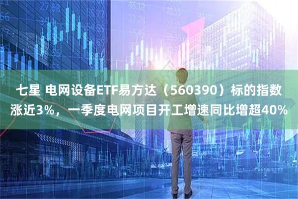 七星 电网设备ETF易方达（560390）标的指数涨近3%，一季度电网项目开工增速同比增超40%