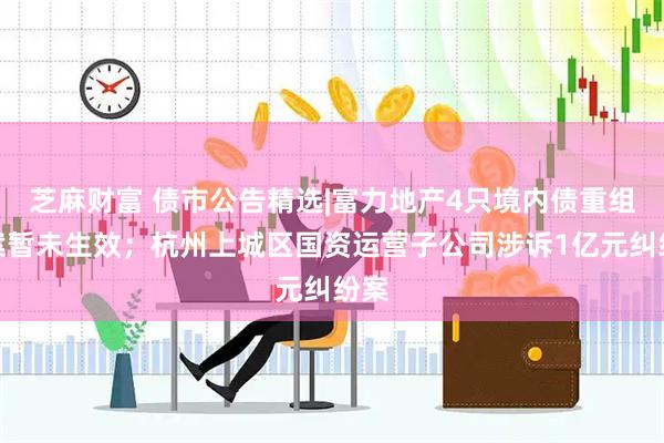 芝麻财富 债市公告精选|富力地产4只境内债重组方案暂未生效；杭州上城区国资运营子公司涉诉1亿元纠纷案