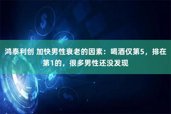 鸿泰利创 加快男性衰老的因素：喝酒仅第5，排在第1的，很多男性还没发现