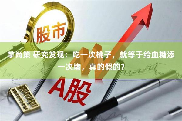 掌尚策 研究发现：吃一次桃子，就等于给血糖添一次堵，真的假的？