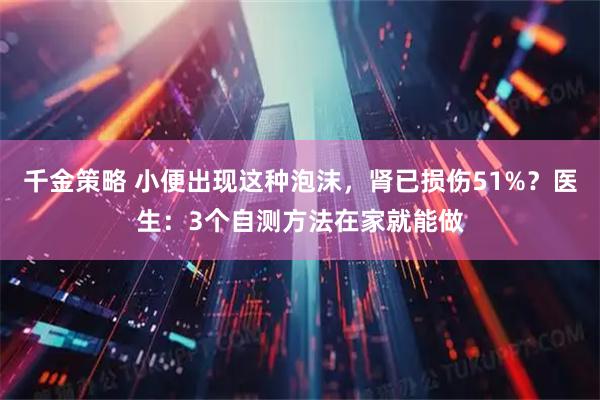 千金策略 小便出现这种泡沫，肾已损伤51%？医生：3个自测方法在家就能做