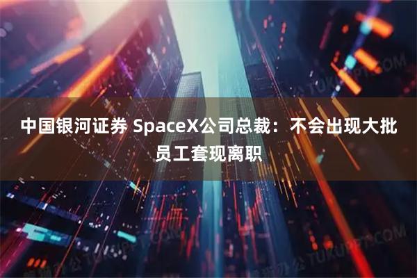 中国银河证券 SpaceX公司总裁:不会出现大批员工套现离职