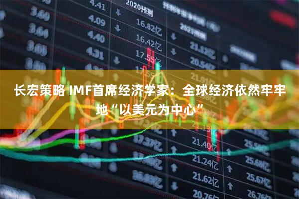 长宏策略 IMF首席经济学家：全球经济依然牢牢地“以美元为中心”