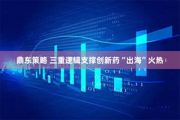 鼎东策略 三重逻辑支撑创新药“出海”火热