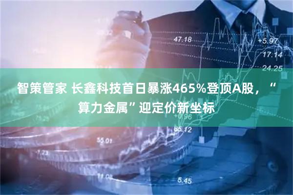 智策管家 长鑫科技首日暴涨465%登顶A股，“算力金属”迎定价新坐标