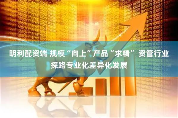 明利配资端 规模“向上”产品“求精” 资管行业探路专业化差异化发展