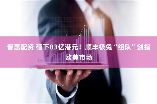 普惠配资 砸下83亿港元！顺丰极兔“组队”剑指欧美市场