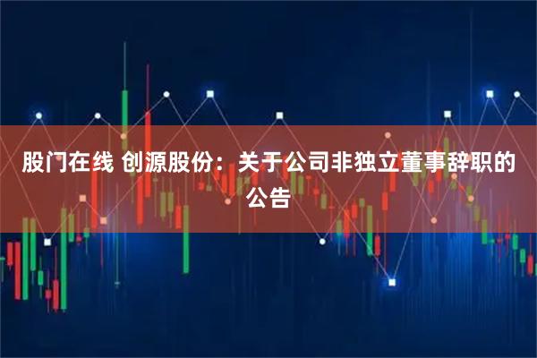 股门在线 创源股份：关于公司非独立董事辞职的公告