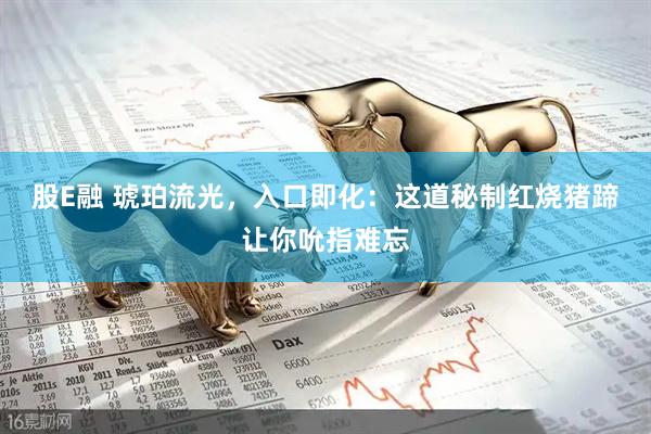 股E融 琥珀流光，入口即化：这道秘制红烧猪蹄让你吮指难忘