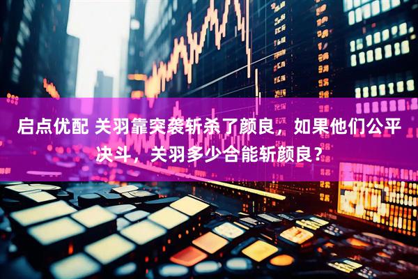 启点优配 关羽靠突袭斩杀了颜良，如果他们公平决斗，关羽多少合能斩颜良？