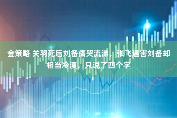 金策略 关羽死后刘备痛哭流涕，张飞遇害刘备却相当冷漠，只说了四个字