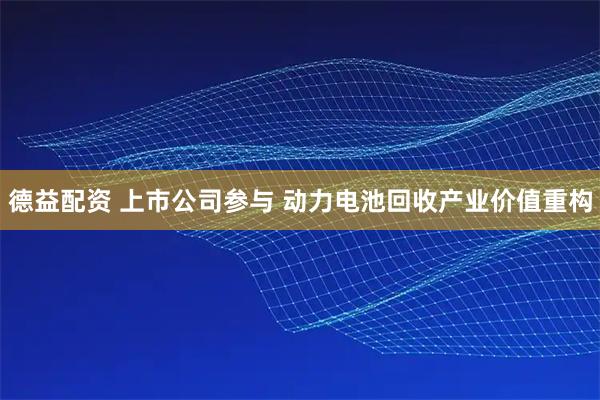 德益配资 上市公司参与 动力电池回收产业价值重构