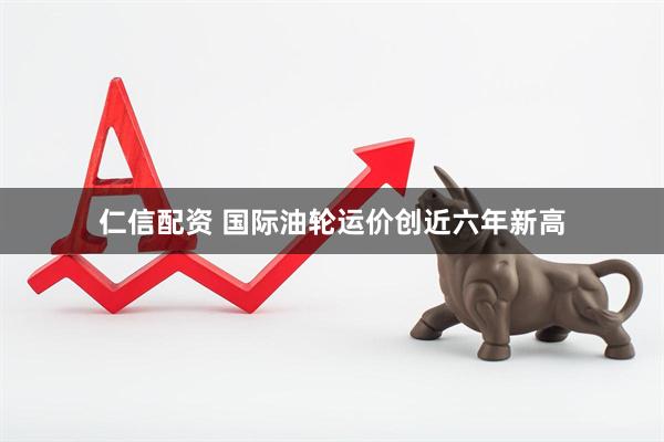 仁信配资 国际油轮运价创近六年新高