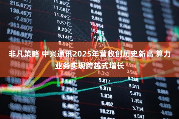 非凡策略 中兴通讯2025年营收创历史新高 算力业务实现跨越式增长