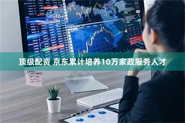 顶级配资 京东累计培养10万家政服务人才