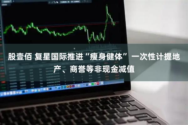 股壹佰 复星国际推进“瘦身健体” 一次性计提地产、商誉等非现金减值