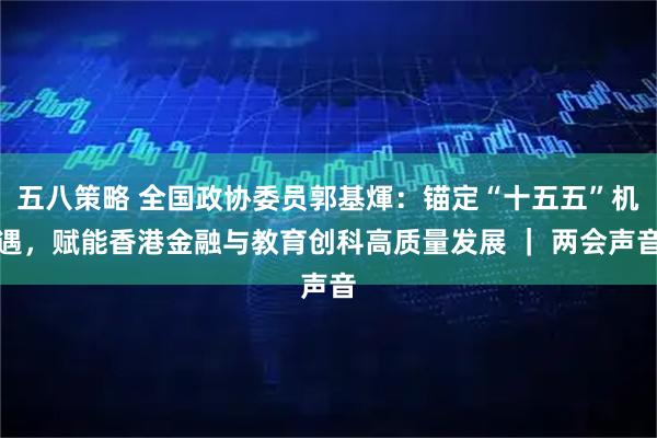 五八策略 全国政协委员郭基煇：锚定“十五五”机遇，赋能香港金融与教育创科高质量发展 ｜ 两会声音