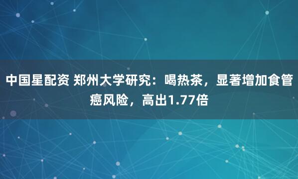 中国星配资 郑州大学研究：喝热茶，显著增加食管癌风险，高出1.77倍