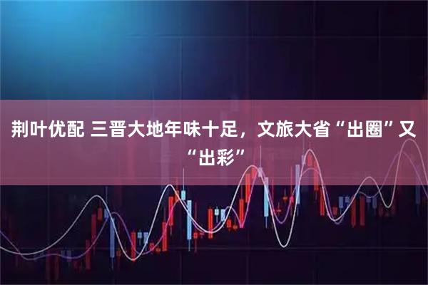 荆叶优配 三晋大地年味十足，文旅大省“出圈”又“出彩”