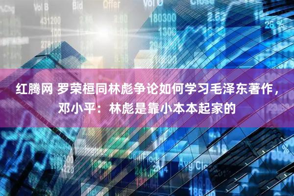 红腾网 罗荣桓同林彪争论如何学习毛泽东著作，邓小平：林彪是靠小本本起家的
