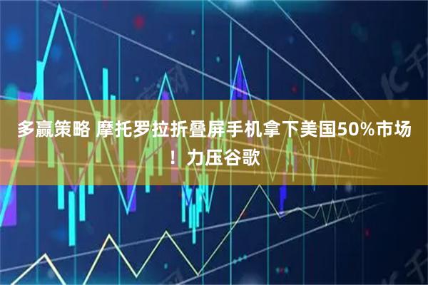 多赢策略 摩托罗拉折叠屏手机拿下美国50%市场！力压谷歌
