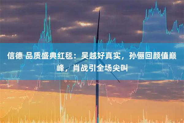 信德 品质盛典红毯：吴越好真实，孙俪回颜值巅峰，肖战引全场尖叫