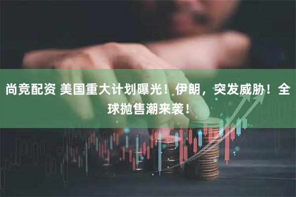 尚竞配资 美国重大计划曝光！伊朗，突发威胁！全球抛售潮来袭！