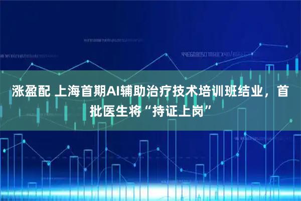 涨盈配 上海首期AI辅助治疗技术培训班结业，首批医生将“持证上岗”