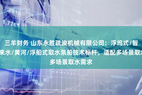三羊财务 山东永胜疏浚机械有限公司：浮坞式/智能/自来水/黄河/浮船式取水泵船技术标杆，适配多场景取水需求