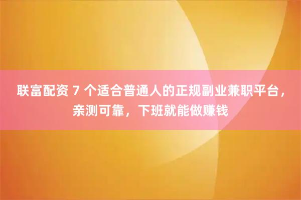 联富配资 7 个适合普通人的正规副业兼职平台，亲测可靠，下班就能做赚钱